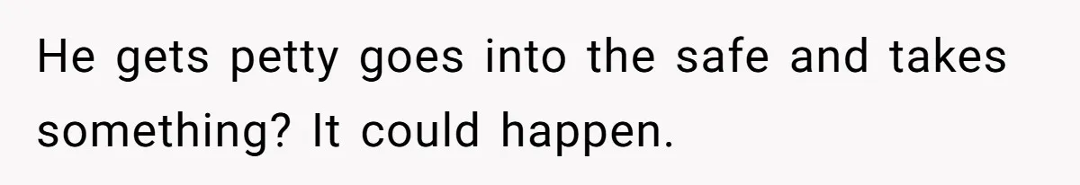 He gets petty goes into the safe and takes something? It could happen.
