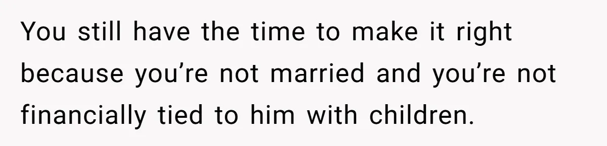 You still have the time to make it right because you’re not married and you’re not financially tied to him with children.
