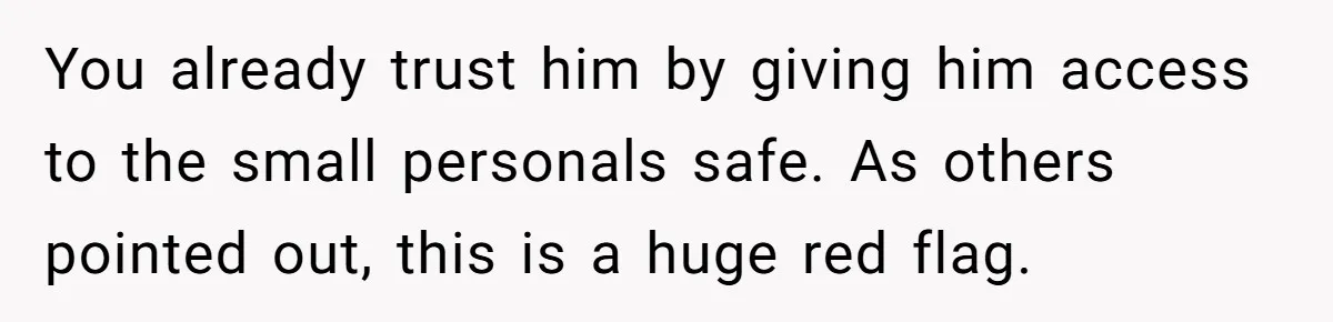 You already trust him by giving him access to the small personals safe. As others pointed out, this is a huge red flag.
