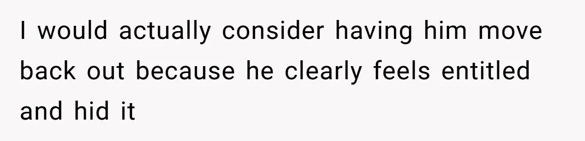 I would actually consider having him move back out because he clearly feels entitled and hid it