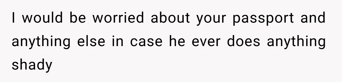 I would be worried about your passport and anything else in case he ever does anything shady