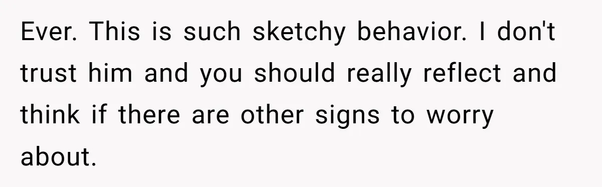 Ever. This is such sketchy behavior. I don't trust him and you should really reflect and think if there are other signs to worry about.