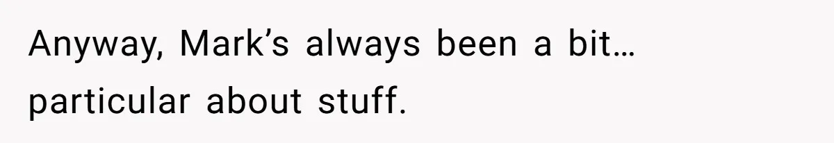 Anyway, Mark’s always been a bit… particular about stuff.