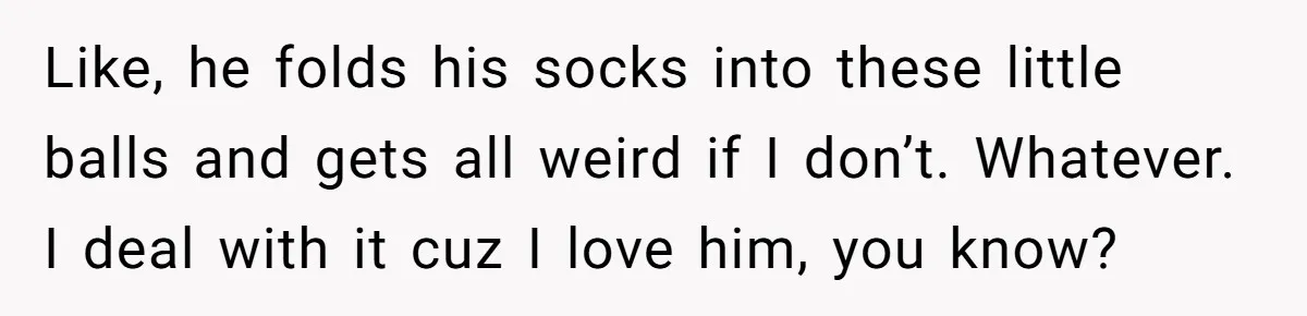Like, he folds his socks into these little balls and gets all weird if I don’t. Whatever. I deal with it cuz I love him, you know?