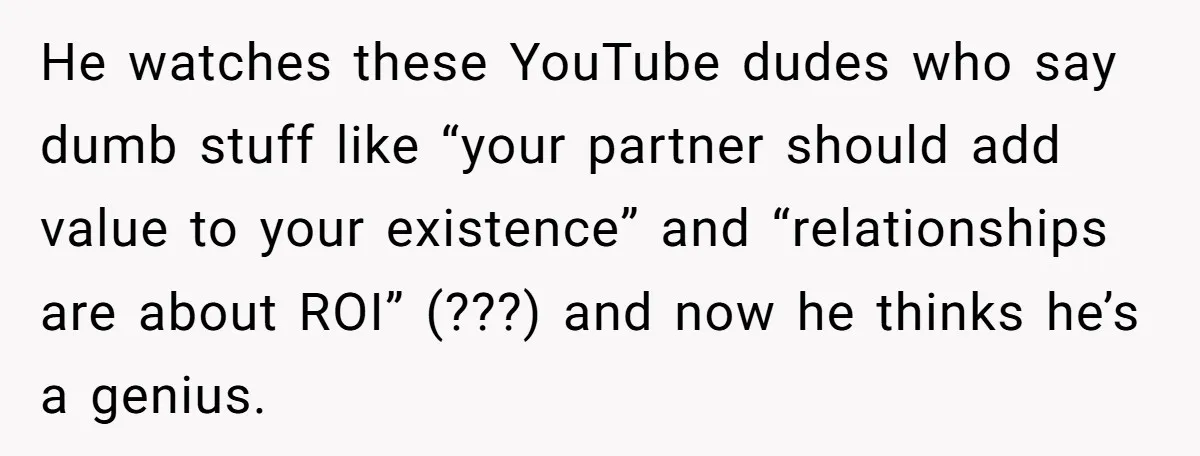 He watches these YouTube dudes who say dumb stuff like “your partner should add value to your existence” and “relationships are about ROI” (???) and now he thinks he’s a...