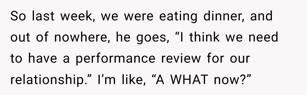 So last week, we were eating dinner, and out of nowhere, he goes, “I think we need to have a performance review for our relationship.” I’m like, “A WHAT now?”