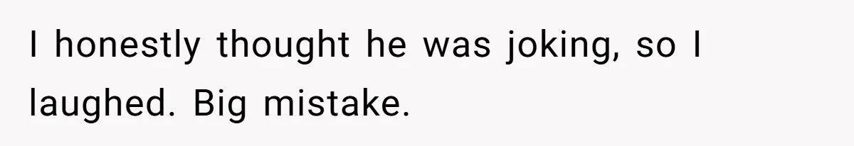 I honestly thought he was joking, so I laughed. Big mistake.