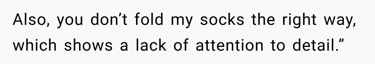 Also, you don’t fold my socks the right way, which shows a lack of attention to detail.”