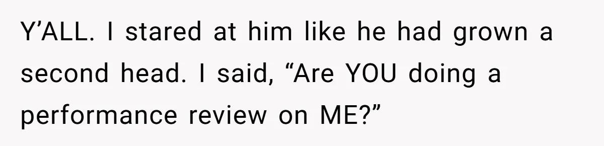 Y’ALL. I stared at him like he had grown a second head. I said, “Are YOU doing a performance review on ME?”
