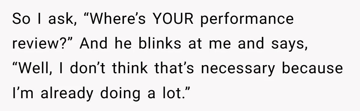 So I ask, “Where’s YOUR performance review?” And he blinks at me and says, “Well, I don’t think that’s necessary because I’m already doing a lot.”