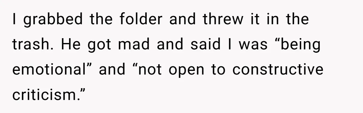 I grabbed the folder and threw it in the trash. He got mad and said I was “being emotional” and “not open to constructive criticism.”