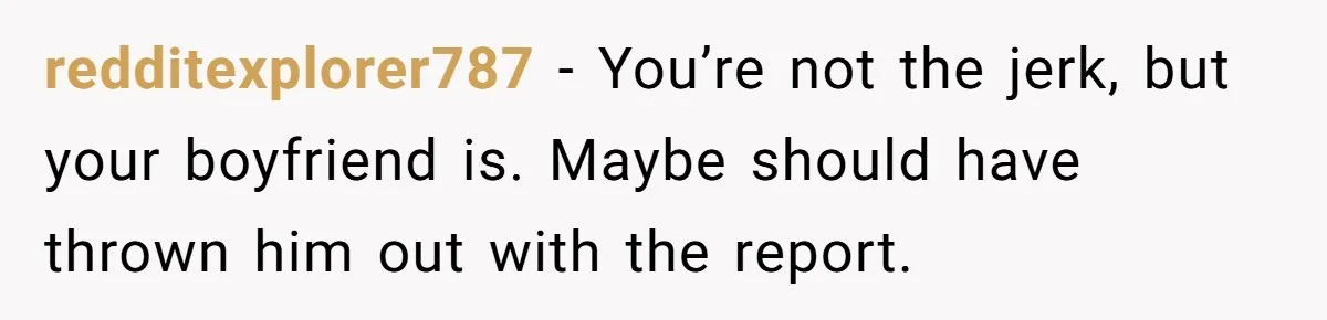 redditexplorer787 − You’re not the jerk, but your boyfriend is. Maybe should have thrown him out with the report.