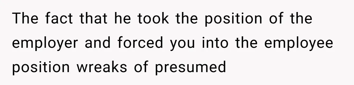 The fact that he took the position of the employer and forced you into the employee position wreaks of presumed