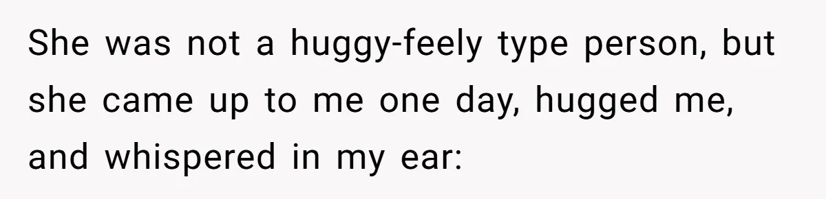 She was not a huggy-feely type person, but she came up to me one day, hugged me, and whispered in my ear: