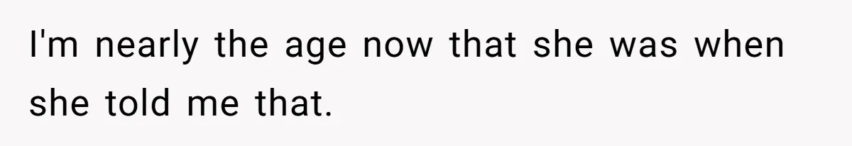 I'm nearly the age now that she was when she told me that.
