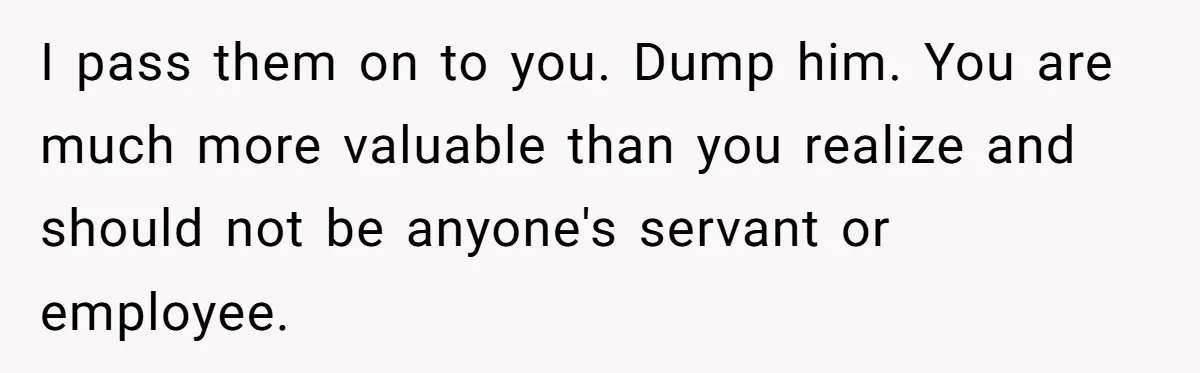 I pass them on to you. Dump him. You are much more valuable than you realize and should not be anyone's servant or employee.