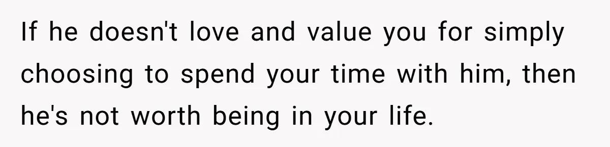 If he doesn't love and value you for simply choosing to spend your time with him, then he's not worth being in your life.