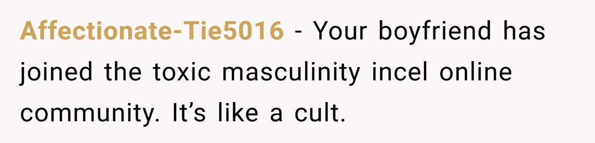 Affectionate-Tie5016 − Your boyfriend has joined the toxic masculinity incel online community. It’s like a cult.