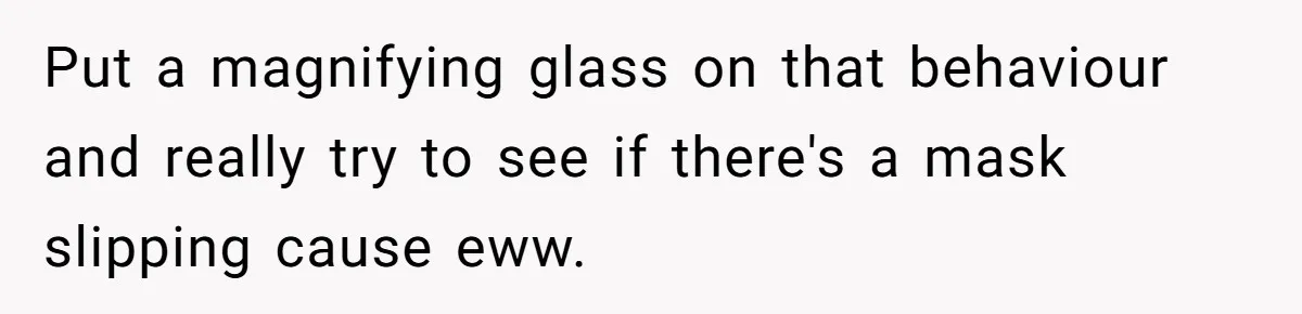 Put a magnifying glass on that behaviour and really try to see if there's a mask slipping cause eww.