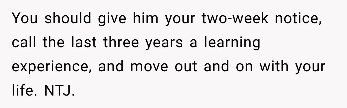 You should give him your two-week notice, call the last three years a learning experience, and move out and on with your life. NTJ.