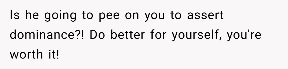Is he going to pee on you to assert dominance?! Do better for yourself, you're worth it!