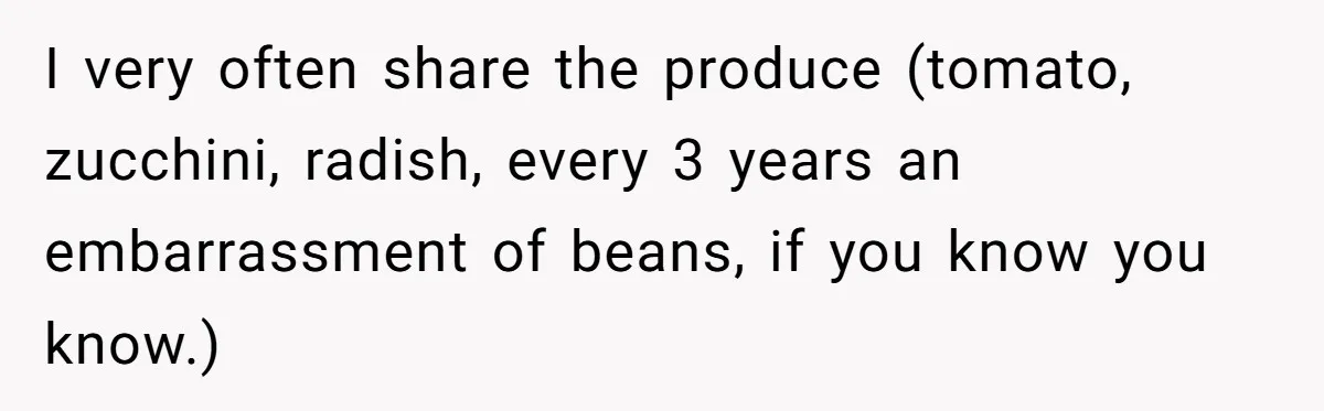 I very often share the produce (tomato, zucchini, radish, every 3 years an embarrassment of beans, if you know you know.)