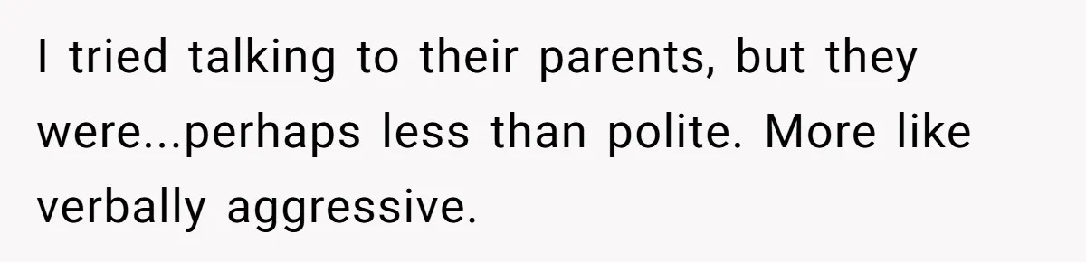 I tried talking to their parents, but they were...perhaps less than polite. More like verbally aggressive.