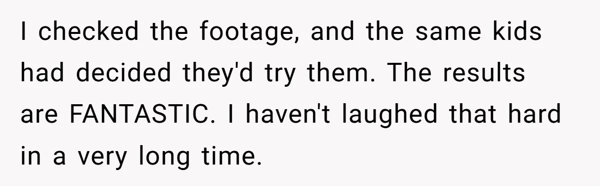 I checked the footage, and the same kids had decided they'd try them. The results are FANTASTIC. I haven't laughed that hard in a very long time.