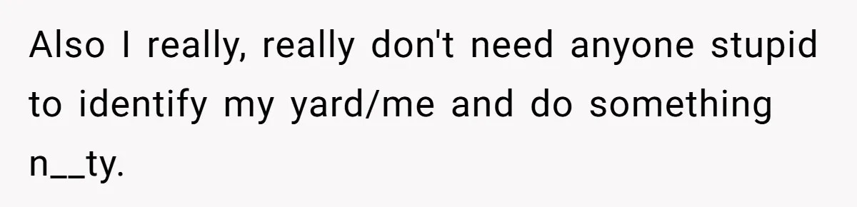 Also I really, really don't need anyone stupid to identify my yard/me and do something n__ty.