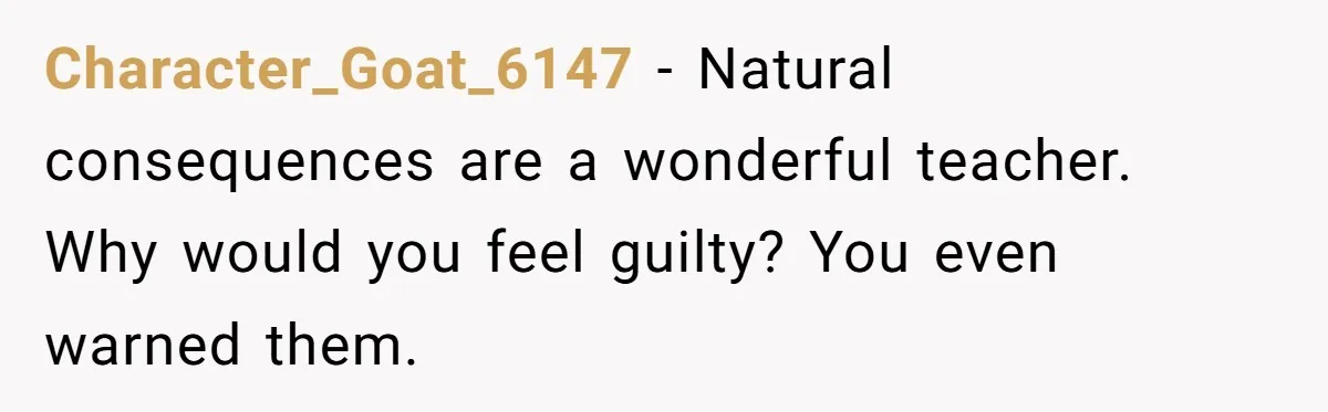 Character_Goat_6147 − Natural consequences are a wonderful teacher. Why would you feel guilty? You even warned them.