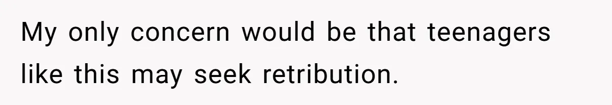 My only concern would be that teenagers like this may seek retribution.