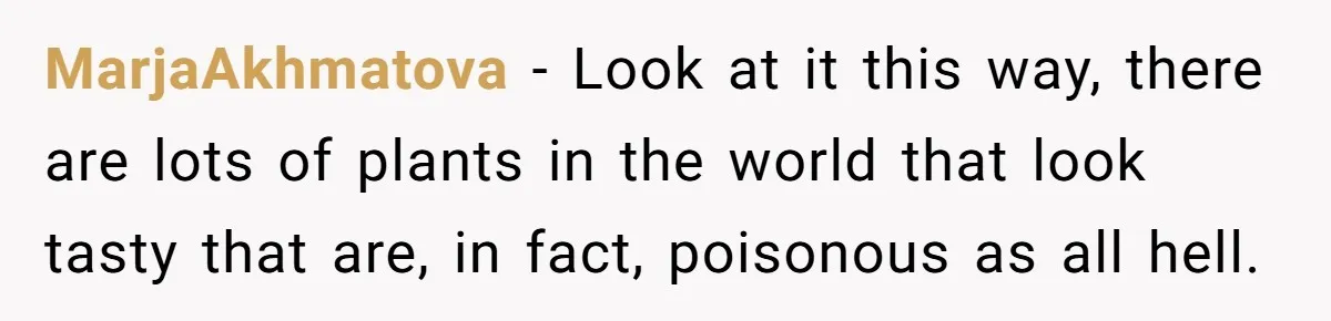 MarjaAkhmatova − Look at it this way, there are lots of plants in the world that look tasty that are, in fact, poisonous as all hell.