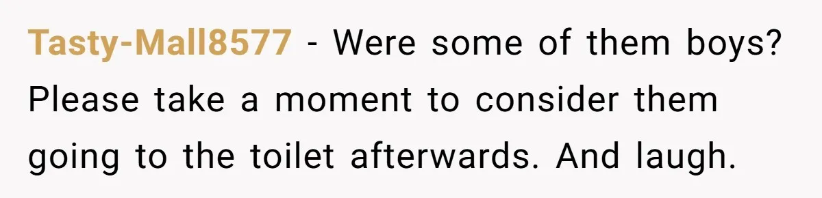 Tasty-Mall8577 − Were some of them boys? Please take a moment to consider them going to the toilet afterwards. And laugh.