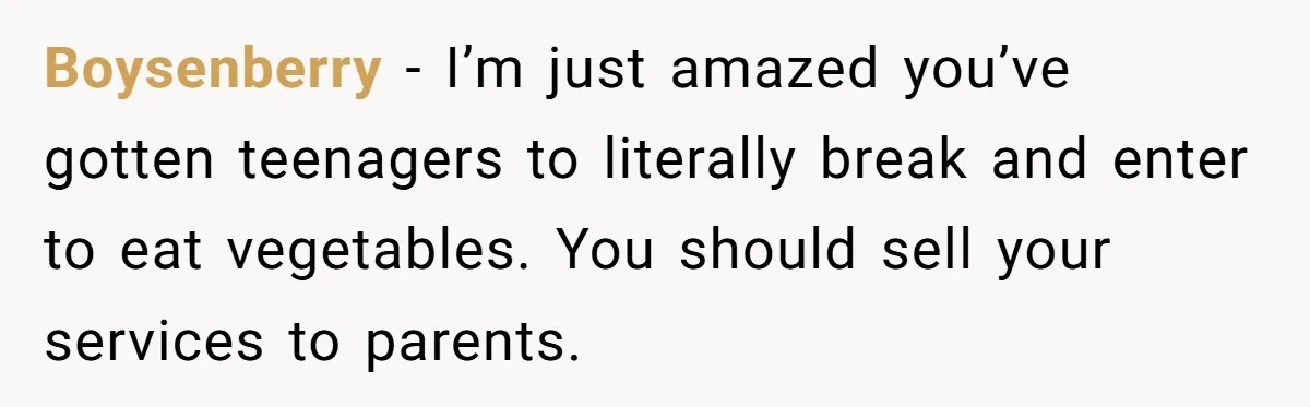 Boysenberry − I’m just amazed you’ve gotten teenagers to literally break and enter to eat vegetables. You should sell your services to parents.
