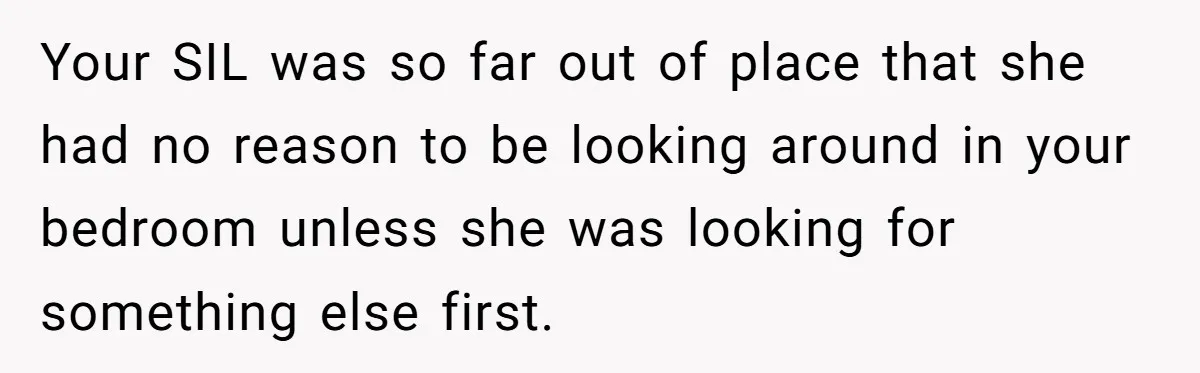 Your SIL was so far out of place that she had no reason to be looking around in your bedroom unless she was looking for something else first.