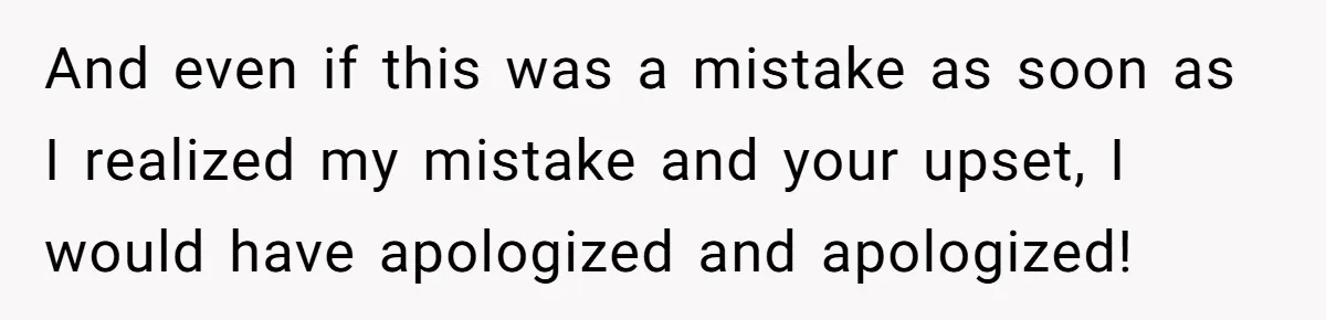 And even if this was a mistake as soon as I realized my mistake and your upset, I would have apologized and apologized!