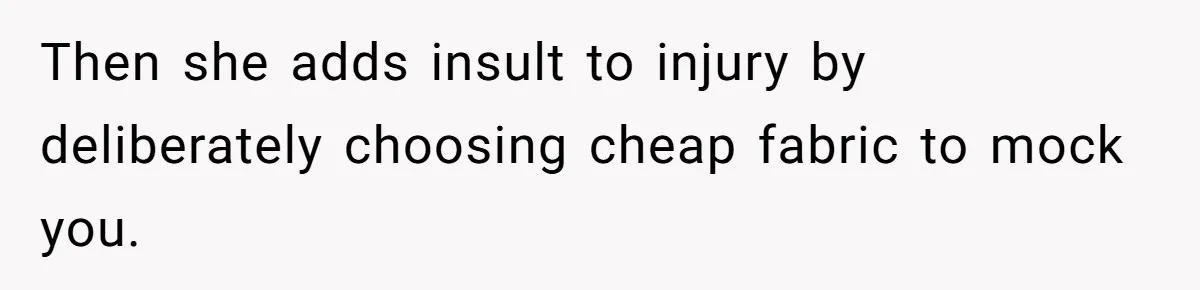 Then she adds insult to injury by deliberately choosing cheap fabric to mock you.