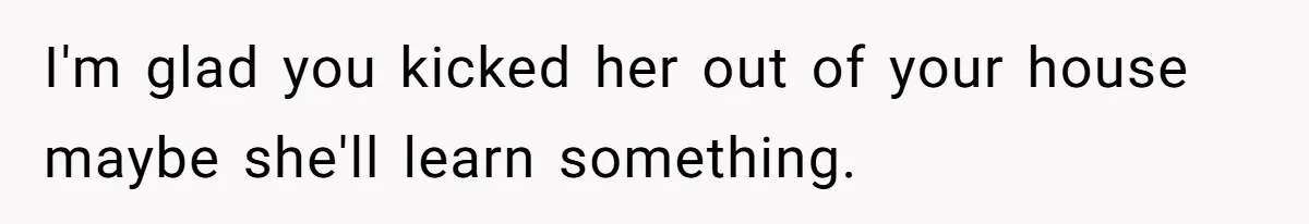 I'm glad you kicked her out of your house maybe she'll learn something.