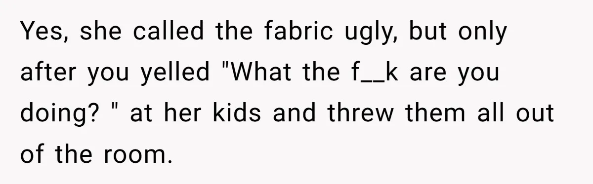 Yes, she called the fabric ugly, but only after you yelled "What the f__k are you doing? " at her kids and threw them all out of the room.