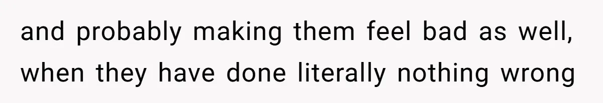 and probably making them feel bad as well, when they have done literally nothing wrong
