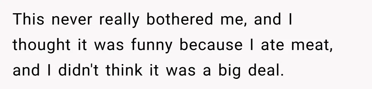 This never really bothered me, and I thought it was funny because I ate meat, and I didn't think it was a big deal.