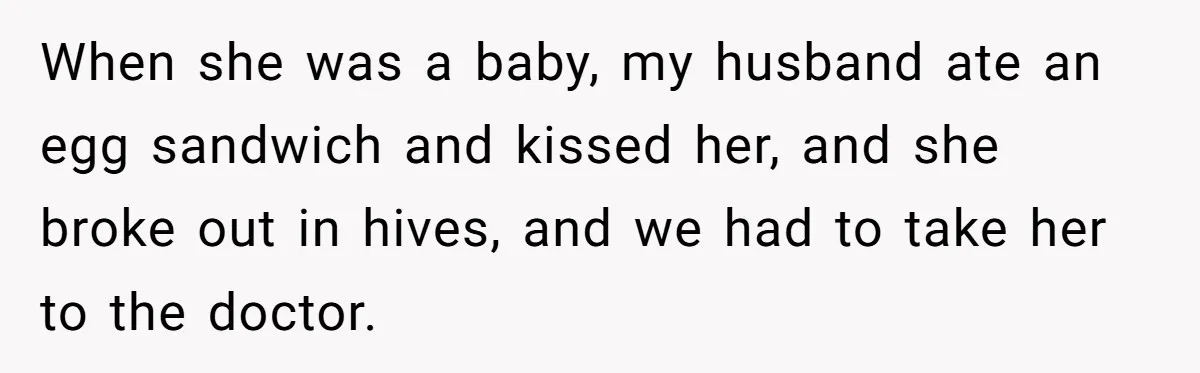 When she was a baby, my husband ate an egg sandwich and kissed her, and she broke out in hives, and we had to take her to the doctor.