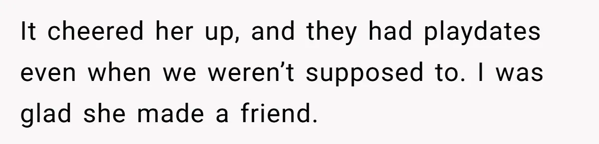 It cheered her up, and they had playdates even when we weren’t supposed to. I was glad she made a friend.