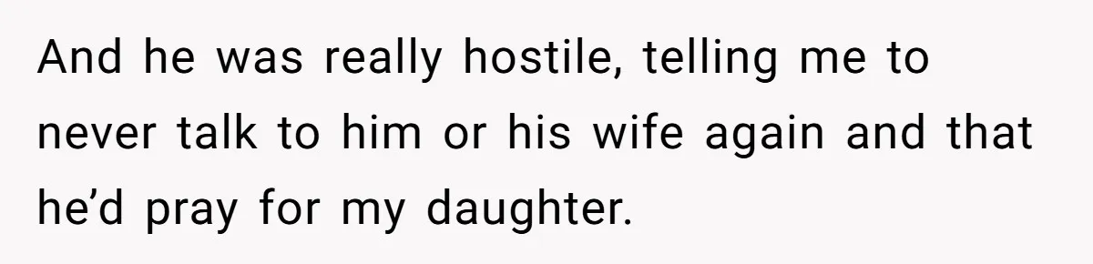 And he was really hostile, telling me to never talk to him or his wife again and that he’d pray for my daughter.