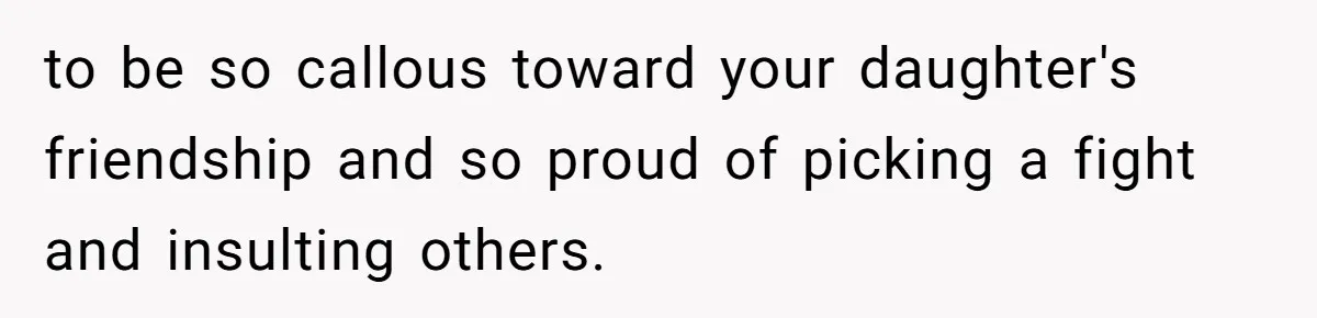to be so callous toward your daughter's friendship and so proud of picking a fight and insulting others.