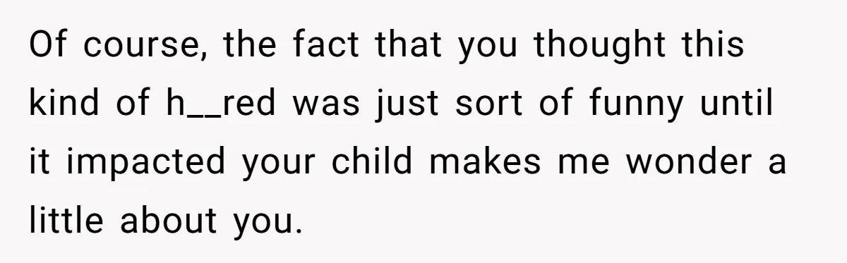 Of course, the fact that you thought this kind of h__red was just sort of funny until it impacted your child makes me wonder a little about you.