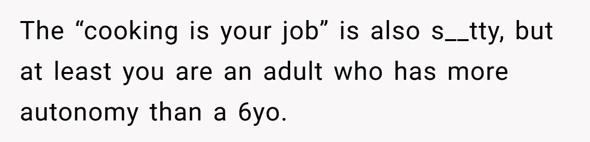 The “cooking is your job” is also s__tty, but at least you are an adult who has more autonomy than a 6yo.