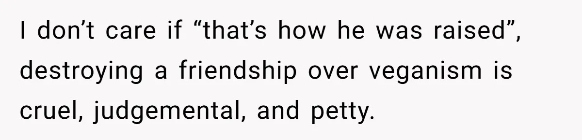 I don’t care if “that’s how he was raised”, destroying a friendship over veganism is cruel, judgemental, and petty.