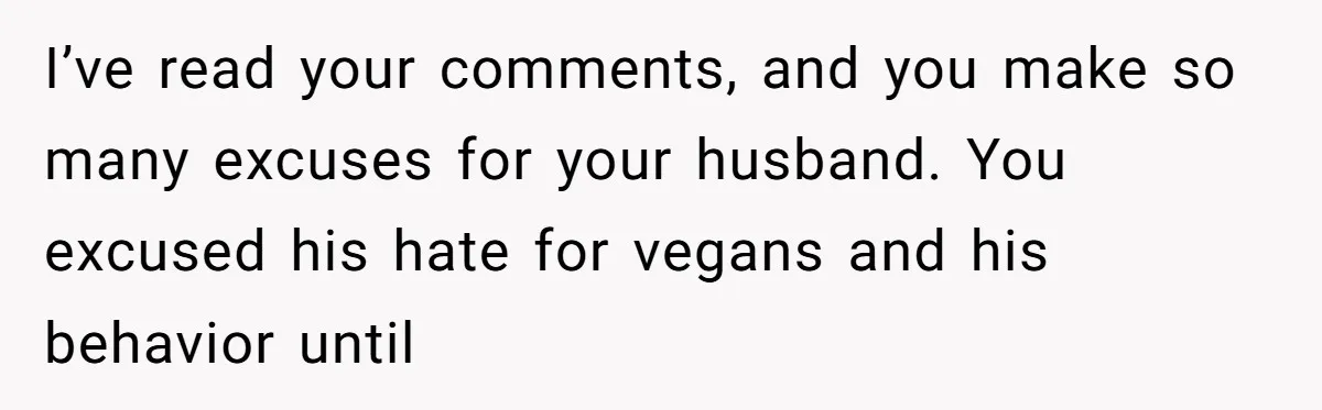 I’ve read your comments, and you make so many excuses for your husband. You excused his hate for vegans and his behavior until
