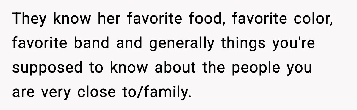 They know her favorite food, favorite color, favorite band and generally things you're supposed to know about the people you are very close to/family.